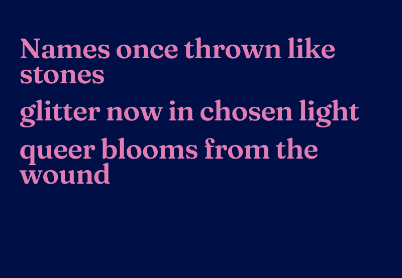 Haiku reads: Names once thrown like stones, glitter now in chosen light, queer blooms from the wound